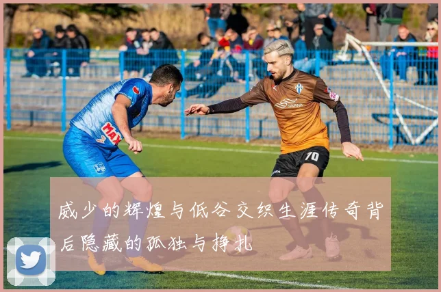 威少的辉煌与低谷交织生涯传奇背后隐藏的孤独与挣扎