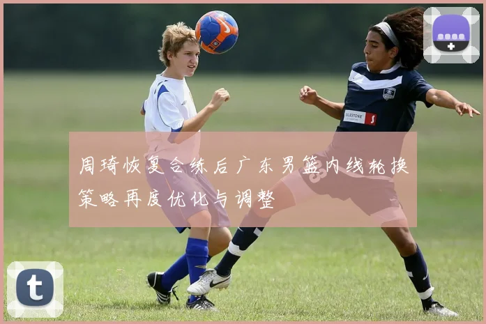 周琦恢复合练后广东男篮内线轮换策略再度优化与调整