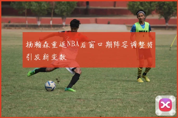 杨瀚森重返NBA后窗口期阵容调整将引发新变数